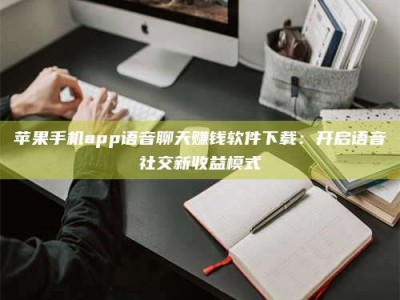 白城苹果手机app语音聊天赚钱软件下载：开启语音社交新收益模式